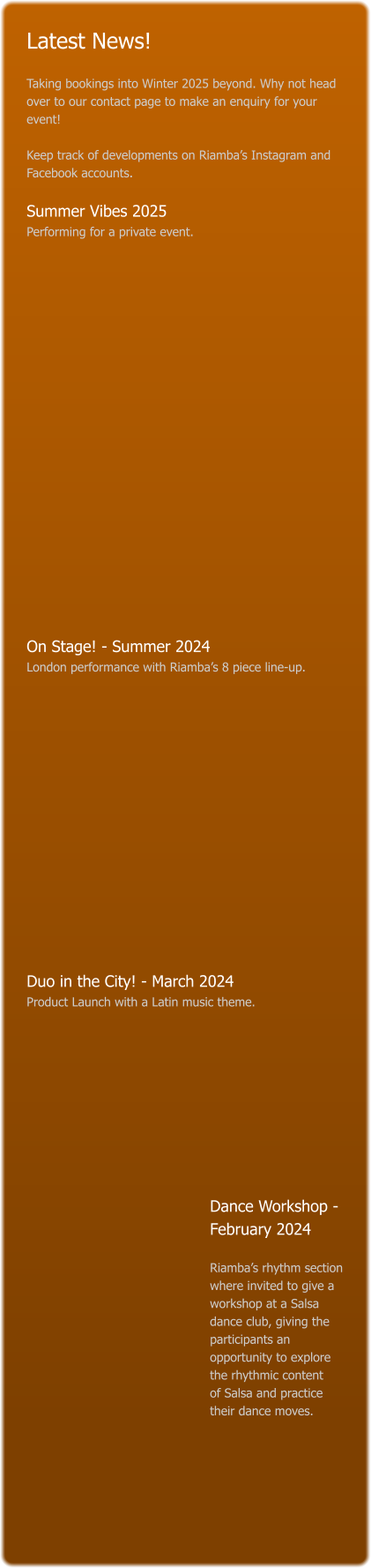 Latest News!  Taking bookings into Winter 2025 beyond. Why not head over to our contact page to make an enquiry for your event!   Keep track of developments on Riamba’s Instagram and Facebook accounts.  Summer Vibes 2025 Performing for a private event.                       On Stage! - Summer 2024 London performance with Riamba’s 8 piece line-up.                Duo in the City! - March 2024 Product Launch with a Latin music theme.           Dance Workshop - February 2024    Riamba’s rhythm section where invited to give a workshop at a Salsa dance club, giving the participants an opportunity to explore the rhythmic content   of Salsa and practice their dance moves.