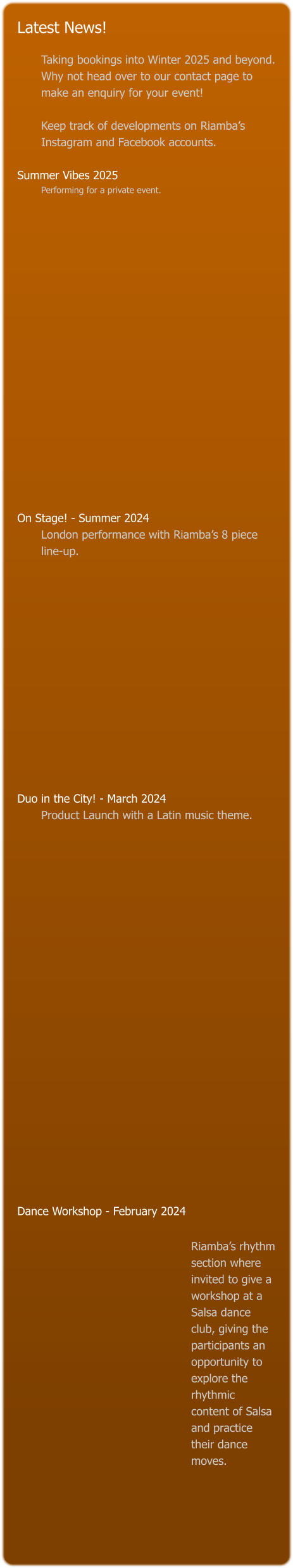Latest News!  Taking bookings into Winter 2025 and beyond. Why not head over to our contact page to make an enquiry for your event!   Keep track of developments on Riamba’s Instagram and Facebook accounts.  Summer Vibes 2025 Performing for a private event.                    On Stage! - Summer 2024 London performance with Riamba’s 8 piece line-up.               Duo in the City! - March 2024 Product Launch with a Latin music theme.                                 Dance Workshop - February 2024    Riamba’s rhythm section where invited to give a workshop at a Salsa dance club, giving the participants an opportunity to explore the rhythmic content of Salsa and practice their dance moves.